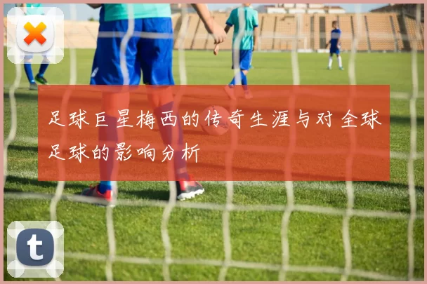 足球巨星梅西的传奇生涯与对全球足球的影响分析