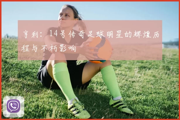亨利：14号传奇足球明星的辉煌历程与不朽影响
