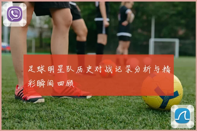 足球明星队历史对战记录分析与精彩瞬间回顾