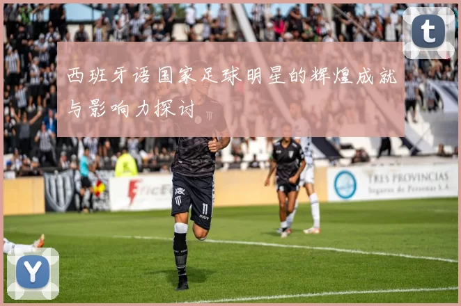 西班牙语国家足球明星的辉煌成就与影响力探讨