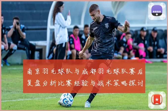 南京羽毛球队与成都羽毛球队赛后复盘分析比赛经验与战术策略探讨