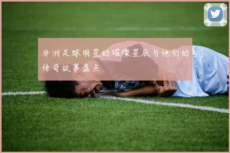 非洲足球明星的璀璨星辰与他们的传奇故事盘点