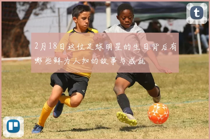 2月18日这位足球明星的生日背后有哪些鲜为人知的故事与成就