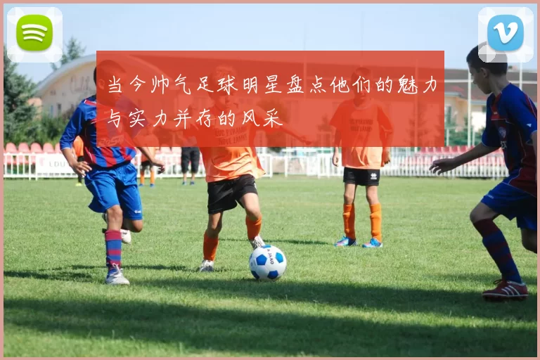 当今帅气足球明星盘点他们的魅力与实力并存的风采