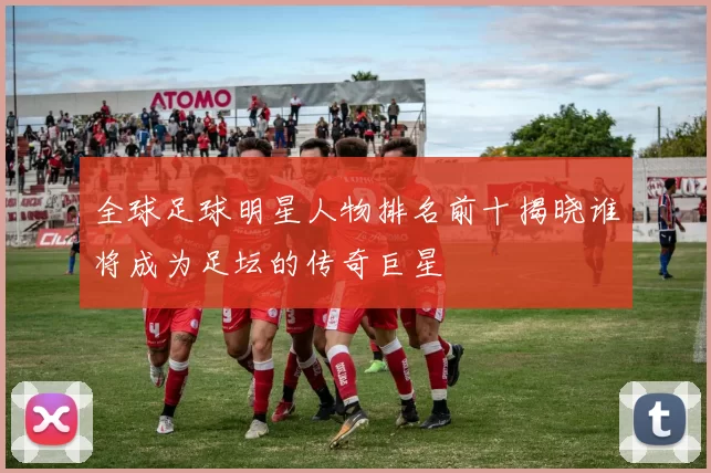 全球足球明星人物排名前十揭晓谁将成为足坛的传奇巨星