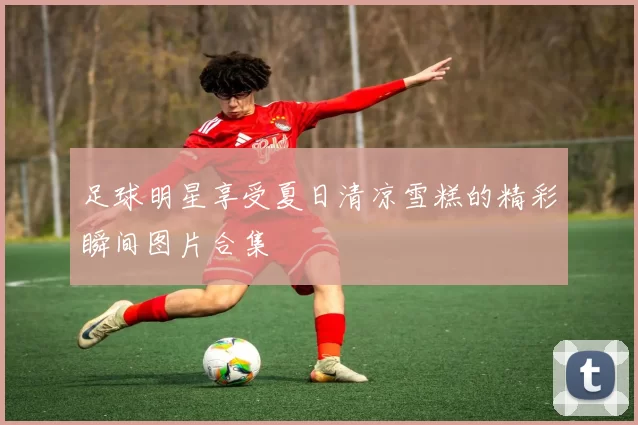 足球明星享受夏日清凉雪糕的精彩瞬间图片合集