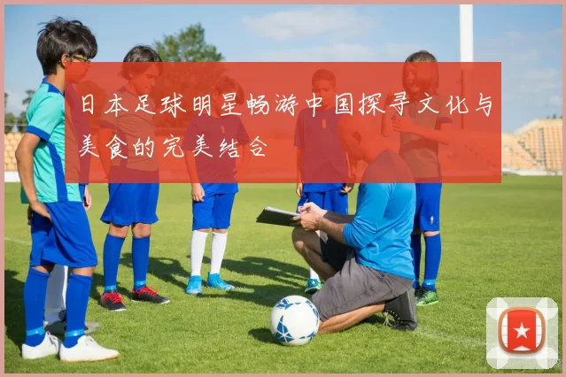日本足球明星畅游中国探寻文化与美食的完美结合