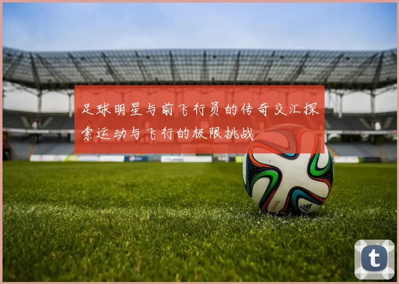 足球明星与前飞行员的传奇交汇探索运动与飞行的极限挑战