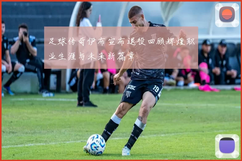 足球传奇伊布宣布退役回顾辉煌职业生涯与未来新篇章