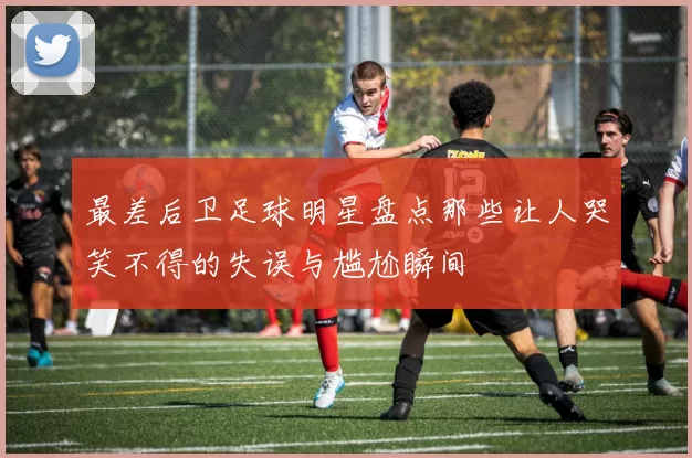 最差后卫足球明星盘点那些让人哭笑不得的失误与尴尬瞬间